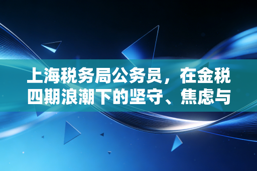 上海税务局公务员，在金税四期浪潮下的坚守、焦虑与CPA的共生关系