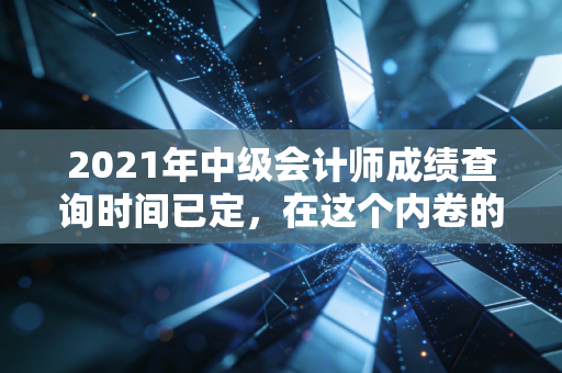 2021年中级会计师成绩查询时间已定,在这个内卷的时代,我们为什么还要死磕中级会计?