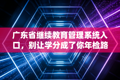 广东省继续教育管理系统入口,别让学分成了你年检路上的绊脚石