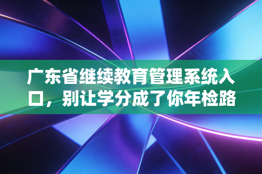 广东省继续教育管理系统入口，别让学分成了你年检路上的绊脚石