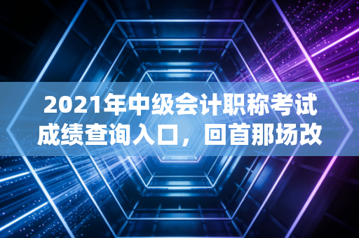 2021年中级会计职称考试成绩查询入口,回首那场改变命运的战役与查分时刻的百感交集