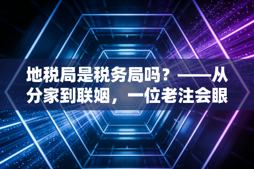 地税局是税务局吗？——从分家到联姻，一位老注会眼中的税务变迁史