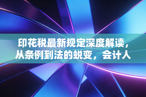 印花税最新规定深度解读,从条例到法的蜕变,会计人必看的实务指南