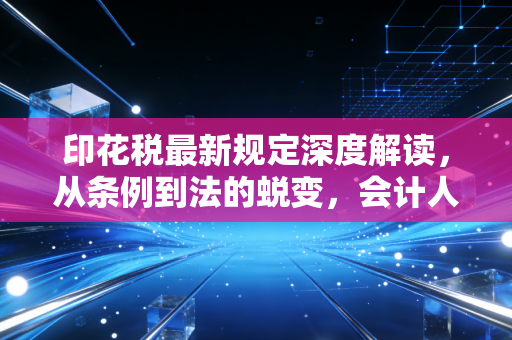 印花税最新规定深度解读，从条例到法的蜕变，会计人必看的实务指南