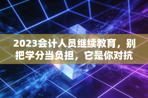2023会计人员继续教育,别把学分当负担,它是你对抗职业焦虑的最后防线