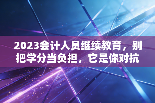 2023会计人员继续教育，别把学分当负担，它是你对抗职业焦虑的最后防线