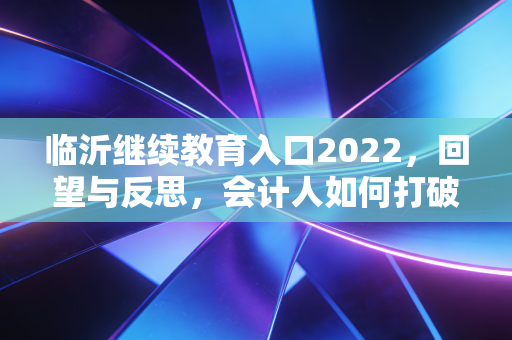临沂继续教育入口2022，回望与反思，会计人如何打破补课焦虑实现职场进阶