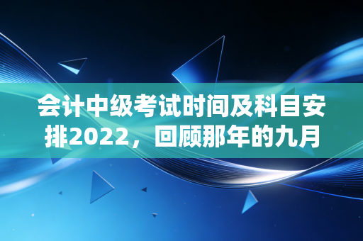 会计中级考试时间及科目安排2022，回顾那年的九月战役与会计人的进阶之路