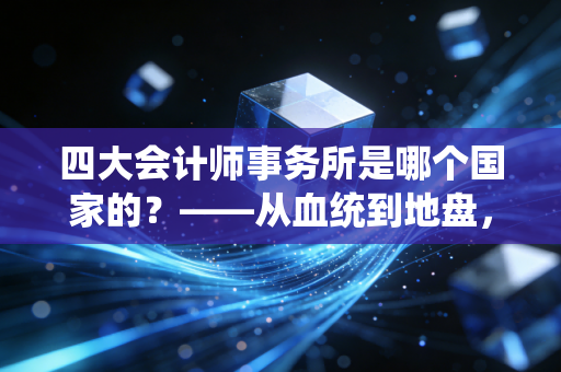 四大会计师事务所是哪个国家的?——从血统到地盘,揭秘审计巨头的真实国籍与职场江湖
