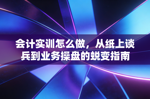 会计实训怎么做，从纸上谈兵到业务操盘的蜕变指南