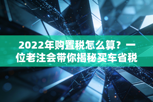 2022年购置税怎么算？一位老注会带你揭秘买车省税的那些门道