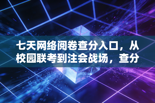 七天网络阅卷查分入口,从校园联考到注会战场,查分这件事为何总是让人心跳加速?