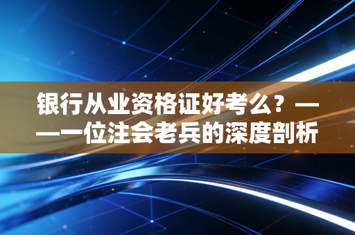 银行从业资格证好考么?——一位注会老兵的深度剖析与备考实话