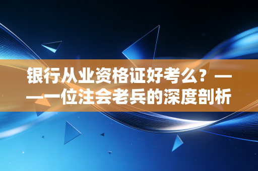 银行从业资格证好考么?——一位注会老兵的深度剖析与备考实话