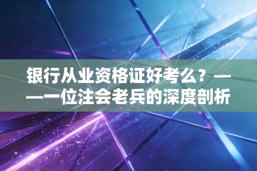 银行从业资格证好考么？——一位注会老兵的深度剖析与备考实话