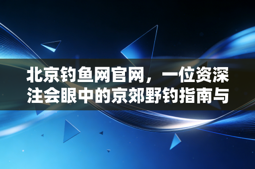 北京钓鱼网官网,一位资深注会眼中的京郊野钓指南与职场解压哲学