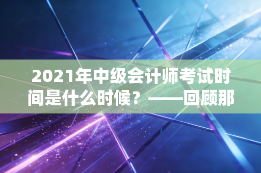 2021年中级会计师考试时间是什么时候？——回顾那场金秋的战役与财务人的进阶之路