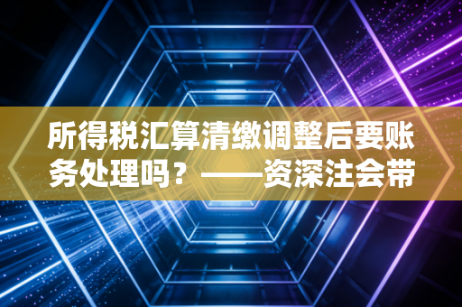 所得税汇算清缴调整后要账务处理吗？——资深注会带你走出调账误区，别让补税毁了你的报表