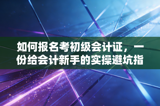 如何报名考初级会计证,一份给会计新手的实操避坑指南