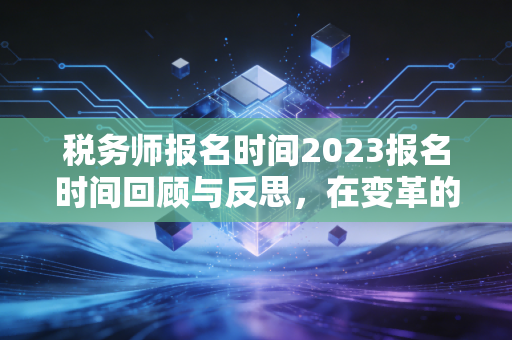 税务师报名时间2023报名时间回顾与反思，在变革的浪潮中，如何重塑职业竞争力