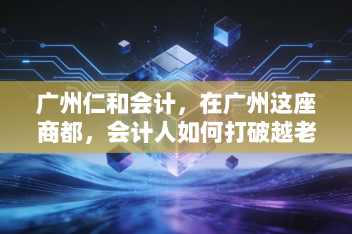 广州仁和会计,在广州这座商都,会计人如何打破越老越吃香的虚假幻象?