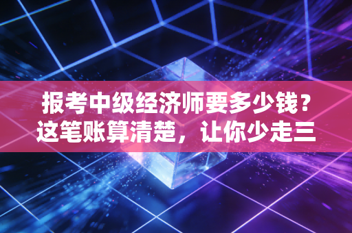 报考中级经济师要多少钱?这笔账算清楚,让你少走三年弯路