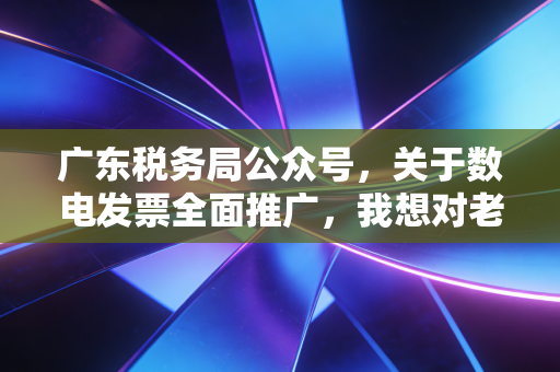 广东税务局公众号，关于数电发票全面推广，我想对老板和会计说几句心里话
