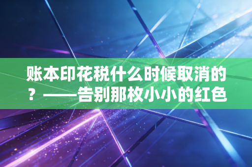 账本印花税什么时候取消的？——告别那枚小小的红色印章，聊聊财税改革背后的温度