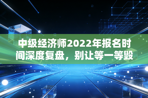 中级经济师2022年报名时间深度复盘,别让等一等毁了你的职场进阶路