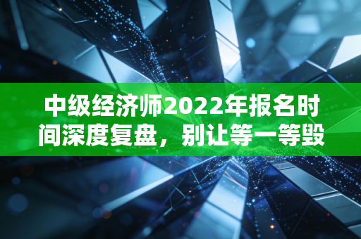 中级经济师2022年报名时间深度复盘,别让等一等毁了你的职场进阶路