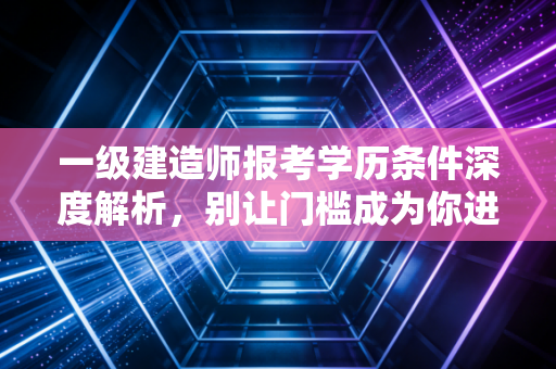 一级建造师报考学历条件深度解析，别让门槛成为你进阶路上的绊脚石