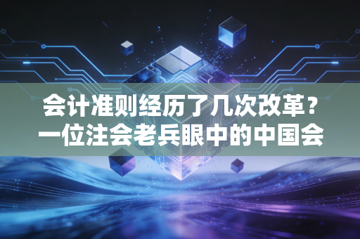 会计准则经历了几次改革？一位注会老兵眼中的中国会计进化史