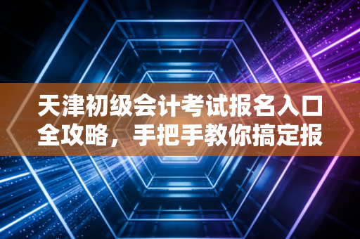 天津初级会计考试报名入口全攻略，手把手教你搞定报名，顺便聊聊这张证书到底值不值