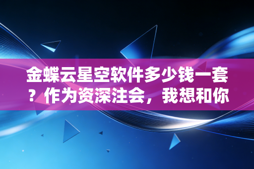 金蝶云星空软件多少钱一套？作为资深注会，我想和你聊聊这背后的坑与利