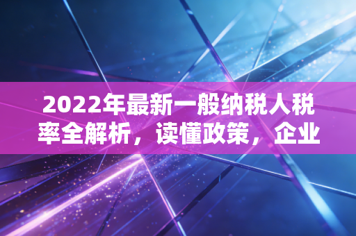 2022年最新一般纳税人税率全解析，读懂政策，企业少走弯路