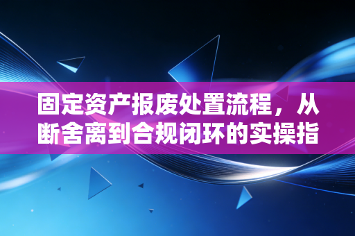 固定资产报废处置流程，从断舍离到合规闭环的实操指南