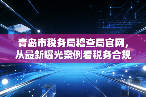 青岛市税务局稽查局官网，从最新曝光案例看税务合规的生死线