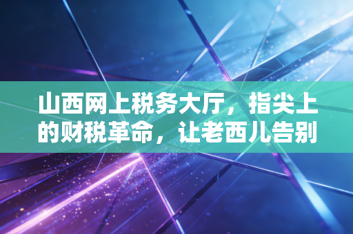 山西网上税务大厅，指尖上的财税革命，让老西儿告别跑断腿