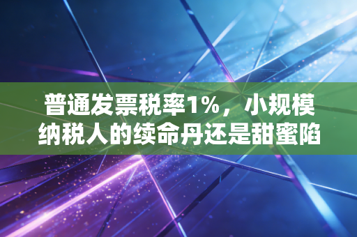 普通发票税率1%，小规模纳税人的续命丹还是甜蜜陷阱？深度解析与实操建议