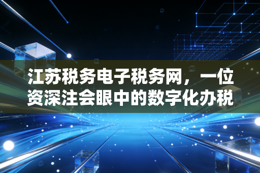 江苏税务电子税务网,一位资深注会眼中的数字化办税实战与深度思考