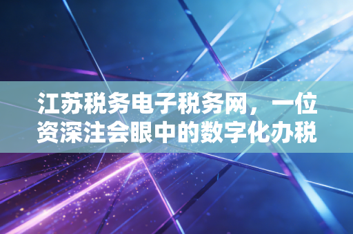 江苏税务电子税务网，一位资深注会眼中的数字化办税实战与深度思考