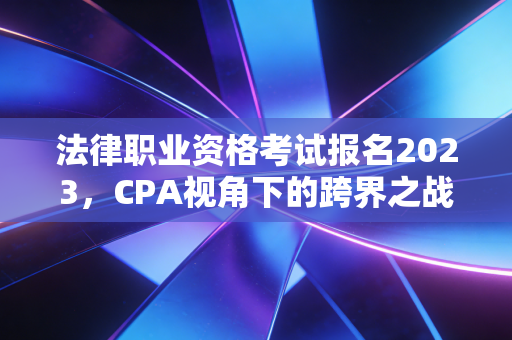 法律职业资格考试报名2023，CPA视角下的跨界之战与职业新赛道