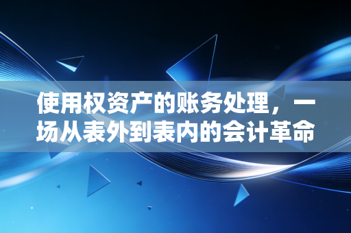 使用权资产的账务处理，一场从表外到表内的会计革命与实操指南