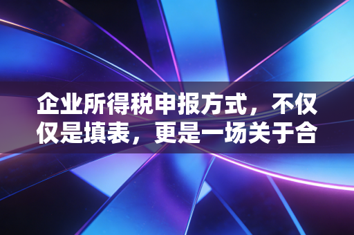 企业所得税申报方式，不仅仅是填表，更是一场关于合规与生存的博弈