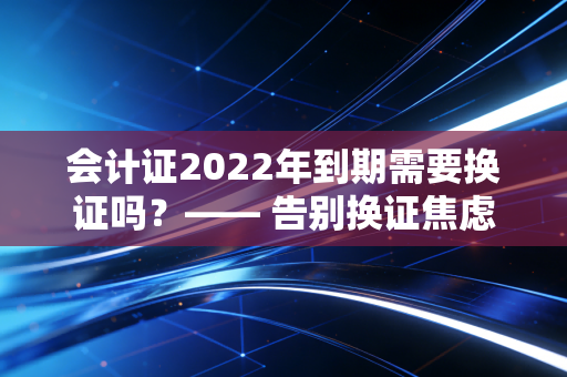 会计证2022年到期需要换证吗?—— 告别换证焦虑,重塑会计人的职业生命力
