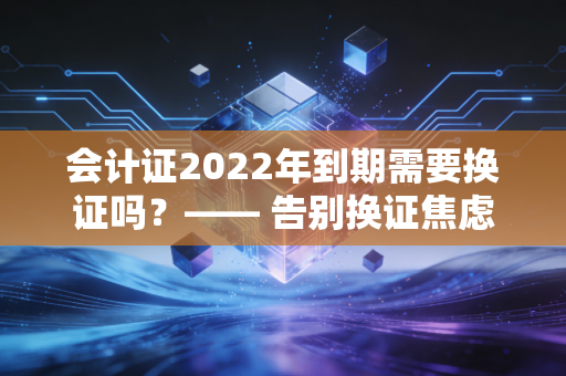 会计证2022年到期需要换证吗？—— 告别换证焦虑，重塑会计人的职业生命力