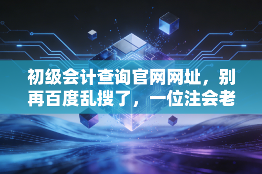 初级会计查询官网网址，别再百度乱搜了，一位注会老兵带你避开考后查分的那些坑