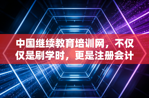 中国继续教育培训网，不仅仅是刷学时，更是注册会计师职业生涯的加油站