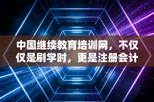 中国继续教育培训网，不仅仅是刷学时，更是注册会计师职业生涯的加油站