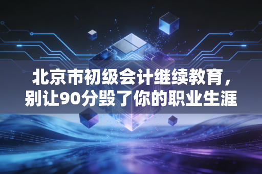 北京市初级会计继续教育,别让90分毁了你的职业生涯,聊聊那些坑与感悟